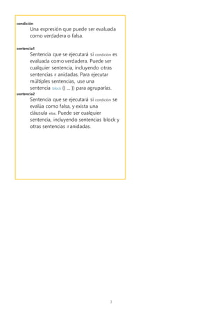 3
condición
Una expresión que puede ser evaluada
como verdadera o falsa.
sentencia1
Sentencia que se ejecutará si condición es
evaluada como verdadera. Puede ser
cualquier sentencia, incluyendo otras
sentencias if anidadas. Para ejecutar
múltiples sentencias, use una
sentencia block ({ ... }) para agruparlas.
sentencia2
Sentencia que se ejecutará si condición se
evalúa como falsa, y exista una
cláusula else. Puede ser cualquier
sentencia, incluyendo sentencias block y
otras sentencias if anidadas.
 