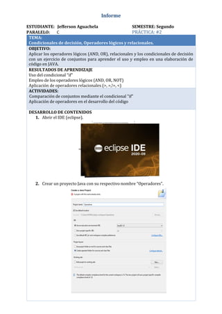 Informe
ESTUDIANTE: Jefferson Aguachela SEMESTRE: Segundo
PARALELO: C PRÁCTICA: #2
TEMA:
Condicionales de decisión, Operadores lógicos y relacionales.
OBJETIVO:
Aplicar los operadores lógicos (AND, OR), relacionales y los condicionales de decisión
con un ejercicio de conjuntos para aprender el uso y empleo en una elaboración de
código en JAVA.
RESULTADOS DE APRENDIZAJE
Uso del condicional “if”
Empleo de los operadores lógicos (AND, OR, NOT)
Aplicación de operadores relacionales (>, =,!=, <)
ACTIVIDADES:
Comparación de conjuntos mediante el condicional “if”
Aplicación de operadores en el desarrollo del código
DESARROLLO DE CONTENIDOS
1. Abrir el IDE (eclipse).
2. Crear un proyecto Java con su respectivo nombre “Operadores”.