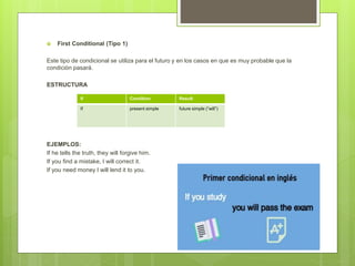  First Conditional (Tipo 1)
Este tipo de condicional se utiliza para el futuro y en los casos en que es muy probable que la
condición pasará.
ESTRUCTURA
EJEMPLOS:
If he tells the truth, they will forgive him.
If you find a mistake, I will correct it.
If you need money I will lend it to you.
If Condition Result
If present simple future simple (“will”)
 