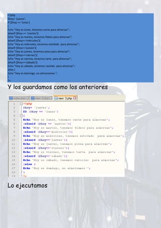 <?php
$hoy= 'jueves';
If ($hoy == 'lunes')
{
Echo "Hoy es lunes, tenemos carne para almorzar";
}elseif ($hoy == 'martes'){
Echo "Hoy es martes, tenemos fideos para almorzar";
}elseif ($hoy=='miércoles'){
Echo "Hoy es miércoles, tenemos estofado para almorzar";
}elseif ($hoy=='jueves'){
Echo "Hoy es jueves, tenemos pizza para almorzar";
}elseif ($hoy=='viernes'){
Echo "Hoy es viernes, tenemos tarta para almorzar";
}elseif ($hoy=='sábado'){
Echo "Hoy es sábado, tenemos ravioles para almorzar";
}else {
Echo "Hoy es domingo, no almorzamos ";
}
?>
Y los guardamos como los anteriores
Lo ejecutamos
 