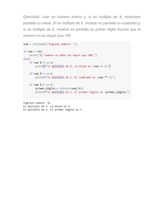 Ejercicio8: Leer un número entero y, si es múltiplo de 4, mostraren
pantalla su mitad, SI es múltiplo de 5, mostrar en pantalla su cuadrado y,
si es múltiplo de 6, mostrar en pantalla su primer dígito Asumir que el
número no es mayor que 100
 
