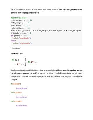 No olvidar los dos puntos al final, tanto en if como en else, else solo se ejecuta si if no
cumple con su propia condición.
Sentencia elif:
If solo nos daba la posibilidad de evaluar una condición, elif nos permite evaluar varias
condiciones después de un if, si uno de los elif se cumple los demás de los elif ya no
se ejecutan. También podemos agregar un else en caso de que ninguna condición se
cumpla.
If condición:
instrucciones
Elif condición:
instrucciones
Elif condición:
Instrucciones
 