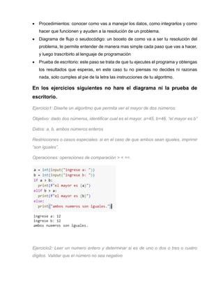 • Procedimientos: conocer como vas a manejar los datos, como integrarlos y como
hacer que funcionen y ayuden a la resolución de un problema.
• Diagrama de flujo o seudocódigo: un boceto de como va a ser tu resolución del
problema, te permite entender de manera mas simple cada paso que vas a hacer,
y luego trascribirlo al lenguaje de programación
• Prueba de escritorio: este paso se trata de que tu ejecutes el programa y obtengas
los resultados que esperas, en este caso tu no piensas no decides ni razonas
nada, solo cumples al pie de la letra las instrucciones de tu algoritmo.
En los ejercicios siguientes no hare el diagrama ni la prueba de
escritorio.
Ejercicio1: Diseñe un algoritmo que permita ver el mayor de dos números:
Objetivo: dado dos números, identificar cual es el mayor. a=45, b=46, “el mayor es b”
Datos: a, b, ambos números enteros
Restricciones o casos especiales: si en el caso de que ambos sean iguales, imprimir
“son iguales”.
Operaciones: operaciones de comparación > < ==.
Ejercicio2: Leer un numero entero y determinar si es de uno o dos o tres o cuatro
dígitos. Validar que el número no sea negativo
 