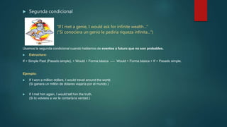  Segunda condicional
"If I met a genie, I would ask for infinite wealth..."
("Si conociera un genio le pediría riqueza infinita...")
Usamos la segunda condicional cuando hablamos de eventos a futuro que no son probables.
 Estructura:
If + Simple Past (Pasado simple), + Would + Forma básica ---- Would + Forma básica + If + Pasado simple.
Ejemplo:
 If I won a million dollars, I would travel around the world.
(Si ganara un millón de dólares viajaría por el mundo.)
 If I met him again, I would tell him the truth.
(Si lo volviera a ver le contaría la verdad.)
 