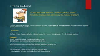  Tercera Condicional
 "If I had paid more attention, I wouldn't have hit myself...“
(Si hubiera prestado más atención no me hubiera pegado.“)
Usamos la tercera condicional cuando hablamos de cosas contrarias a los hechos pasados. En otras palabras: eventos
que no pasaron en el pasado.
Estructura:
If + Past Perfect (Pasado perfecto), + Would have + V3 -------- Would have + V3 + If + Pasado perfecto.
Ejemplos:
If I had woken up on time, I would have taken the bus.
(Si me hubiera despertado a tiempo hubiera ido en bus.)
(Lo que realmente pasó es que no me desperté a tiempo y no fui en bus.)
Tom would have helped us if he had known we were there.
(Tom nos habría ayudado si hubiera sabido que estábamos allí.)
 