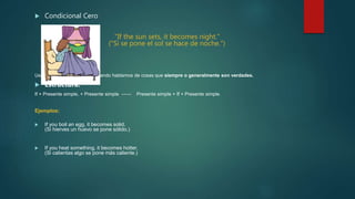  Condicional Cero
"If the sun sets, it becomes night."
("Si se pone el sol se hace de noche.")
Usamos la condicional cero cuando hablamos de cosas que siempre o generalmente son verdades.
 Estructura:
If + Presente simple, + Presente simple ------ Presente simple + If + Presente simple.
Ejemplos:
 If you boil an egg, it becomes solid.
(Si hierves un huevo se pone sólido.)
 If you heat something, it becomes hotter.
(Si calientas algo se pone más caliente.)
 