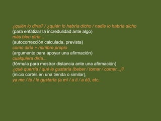 ¿quién lo diría? / ¿quién lo habría dicho / nadie lo habría dicho 
(para enfatizar la incredulidad ante algo) 
más bien diría... 
(autocorrección calculada, prevista) 
como diría + nombre propio 
(argumento para apoyar una afirmación) 
cualquiera diría... 
(fórmula para mostrar distancia ante una afirmación) 
¿qué querría / qué le gustaría (beber / tomar / comer...)? 
(inicio cortés en una tienda o similar), 
ya me / te / le gustaría (a mí / a ti / a él), etc. 
 