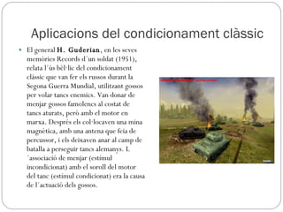 Aplicacions del condicionament clàssic El general  H. Guderian , en les seves memòries Records d´un soldat (1951), relata l´ús bèl·lic del condicionament clàssic que van fer els russos durant la Segona Guerra Mundial, utilitzant gossos per volar tancs enemics. Van donar de menjar gossos famolencs al costat de tancs aturats, però amb el motor en marxa. Després els col·locaven una mina magnètica, amb una antena que feia de percussor, i els deixaven anar al camp de batalla a perseguir tancs alemanys. L´associació de menjar (estímul incondicionat) amb el soroll del motor del tanc (estímul condicionat) era la causa de l´actuació dels gossos. 