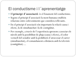 El conductisme i l´aprenentatge El  principi d´associació  és el fonament del conductisme. Segons el principi d´associació la ment humana estableix relacions entre esdeveniments que considera rellevants. En el principi d´associació són importants la relació causa i efecte, la de simultaneïtat i la de contigüitat. Per exemple, a través de l´experiència aprenem a associar els núvols amb la possibilitat de pluja (causa i efecte), el color vermell del semàfor amb la prohibició d´atravessar el carrer (simultaneïtat), el comandament a distància amb la televisió (contigüitat) ...  