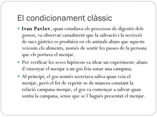 El condicionament clàssic Ivan Pavlov , quan estudiava els processos de digestió dels gossos, va observar casualment que la salivació i la secreció de sucs gàstrics es produïen en els animals abans que aquests veiessin els aliments, només de sentir les passes de la persona que els portava el menjar. Per verificar les seves hipòtesis va idear un experiment: abans d´ensenyar el menjar a un gos feia sonar una campana.  Al principi, el gos només secretava saliva quan veia el menjar, però el fet de repetir-se de manera constant la relació campana-menjar, el gos va començar a salivar quan sentia la campana, sense que se l´hagués presentat el menjar. 