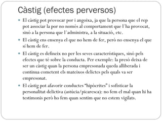 Càstig (efectes perversos) El càstig pot provocar por i angoixa, ja que la persona que el rep pot associar la por no només al comportament que l´ha provocat, sinó a la persona que l´administra, a la situació, etc. El càstig ens ensenya el que no hem de fer, però no ensenya el que sí hem de fer. El càstig es defineix no per les seves característiques, sinó pels efectes que té sobre la conducta. Per exemple: la presó deixa de ser un càstig quan la persona empresonada queda alliberada i continua cometent els mateixos delictes pels quals va ser empresonat. El càstig pot afavorir conductes “hipòcrites” i sofisticar la personalitat delictiva (astúcia/picaresca): no fem el mal quan hi ha testimonis però ho fem quan sentim que no estem vigilats. 