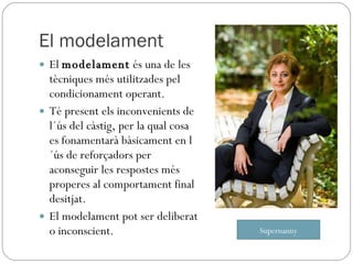 El modelament El  modelament  és una de les tècniques més utilitzades pel condicionament operant. Té present els inconvenients de l´ús del càstig, per la qual cosa es fonamentarà bàsicament en l´ús de reforçadors per aconseguir les respostes més properes al comportament final desitjat. El modelament pot ser deliberat o inconscient. Supernanny 