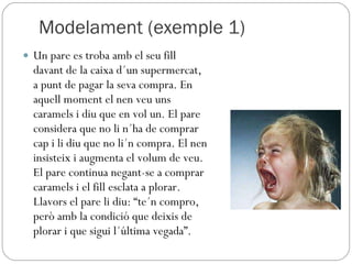 Modelament (exemple 1) Un pare es troba amb el seu fill davant de la caixa d´un supermercat, a punt de pagar la seva compra. En aquell moment el nen veu uns caramels i diu que en vol un. El pare considera que no li n´ha de comprar cap i li diu que no li´n compra. El nen insisteix i augmenta el volum de veu. El pare continua negant-se a comprar caramels i el fill esclata a plorar. Llavors el pare li diu: “te´n compro, però amb la condició que deixis de plorar i que sigui l´última vegada”. 