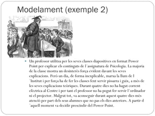Modelament (exemple 2) Un professor utilitza per les seves classes diapositives en format Power Point per explicar els continguts de l´assignatura de Psicologia. La majoria de la classe mostra un desinterès força evident davant les seves explicacions. Però un dia, de forma inexplicable, marxa la llum de l´Institut i per força ha de fer les classes fent servir pissarra i guix, a més de les seves explicacions teòriques. Durant quatre dies no ha hagut corrent elèctrica al Centre i per tant el professor no ha pogut fer servir l´ordinador ni el projector. Malgrat tot, va aconseguir durant aquest quatre dies més atenció per part dels seus alumnes que no pas els dies anteriors. A partir d´aquell moment va decidir prescindir del Power Point. 