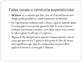 Falsa causa o conducta supersticiosa Skinner  es va adonar que fins i tot en el modelament més dirigit podia produir-se condicionaments accidentals. En experiments realitzats amb coloms, aquests animals abans d´aconseguir el seu premi (grans de blat de moro) havien realitzat moviments estranys, com saltar a peu coix, moure les ales o girar el coll cap a l´esquerra ... Alguns d´ells interpretaren aquests comportaments com la causa que provocava l´aparició dels grans de blat de moro, això significava que aquests comportaments precedien qualsevol intent d´aconseguir l´aliment. 