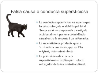 Falsa causa o conducta supersticiosa La conducta supersticiosa és aquella que ha estat reforçada o afeblida pel fet d´haver estat recompensada o castigada accidentalment per una coincidència casual entre la resposta i un reforçador. La superstició es produeix quan s´atribueix a una causa, que no l´ha originat, determinat efecte.  La pervivència de creences supersticioses s´explica per l´efecte reforçador de la transmissió cultural. 