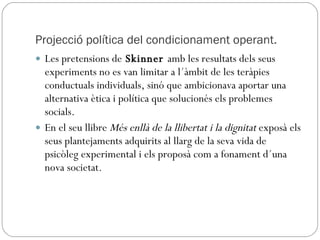 Projecció política del condicionament operant. Les pretensions de  Skinner  amb les resultats dels seus experiments no es van limitar a l´àmbit de les teràpies conductuals individuals, sinó que ambicionava aportar una alternativa ètica i política que solucionés els problemes socials. En el seu llibre  Més enllà de la llibertat i la dignitat  exposà els seus plantejaments adquirits al llarg de la seva vida de psicòleg experimental i els proposà com a fonament d´una nova societat. 