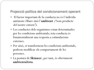 Projecció política del condicionament operant El factor important de la conducta no és l´individu autònom i lliure sinó l´ ambient  (“som producte del nostre entorn”).  Les conductes dels organismes estan determinades per les condicions ambientals; tota conducta és fonamentalment una resposta a estimulacions externes.  Per això, si transformem les condicions ambientals, podrem modificar els comportament de les persones.  La postura de  Skinner , per tant, és obertament  ambientalista .  