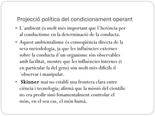 Projecció política del condicionament operant L´ambient és molt més important que l´herència per al conductisme en la determinació de la conducta.  Aquest ambientalisme és conseqüència directa de la seva metodologia, ja que les influències externes sobre la conducta d´un organisme són observables amb facilitat, mentre que les influències internes (i en particular la del gens) són molt més difícils d´observar i manipular. Skinner  mai no establí una frontera clara entre ciència i tecnologia; afirmà que la missió del científic no era predir sinó fonamentalment controlar el món, en el seu cas, el món humà. 