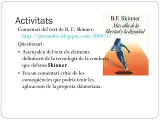 Activitats Comentari del text de B. F. Skinner:  http://pitxaunlio.blogspot.com/2009/11/el-problema-autentic-es-troba-en.html Qüestionari: Assenyaleu del text els elements definitoris de la tecnologia de la conducta que defensa  Skinner . Feu un comentari crític de les conseqüències que podria tenir les aplicacions de la proposta skinneriana. 