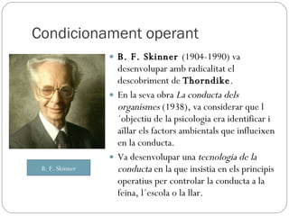 Condicionament operant B. F. Skinner  (1904-1990) va desenvolupar amb radicalitat el descobriment de  Thorndike .  En la seva obra  La conducta dels organismes  (1938), va considerar que l´objectiu de la psicologia era identificar i aïllar els factors ambientals que influeixen en la conducta. Va desenvolupar una  tecnologia de la conducta  en la que insistia en els principis operatius per controlar la conducta a la feina, l´escola o la llar. B. F. Skinner 