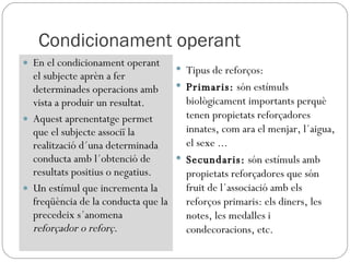 Condicionament operant En el condicionament operant el subjecte aprèn a fer determinades operacions amb vista a produir un resultat. Aquest aprenentatge permet que el subjecte associï la realització d´una determinada conducta amb l´obtenció de resultats positius o negatius. Un estímul que incrementa la freqüència de la conducta que la precedeix s´anomena  reforçador o reforç. Tipus de reforços: Primaris:  són estímuls biològicament importants perquè tenen propietats reforçadores innates, com ara el menjar, l´aigua, el sexe ... Secundaris:  són estímuls amb propietats reforçadores que són fruit de l´associació amb els reforços primaris: els diners, les notes, les medalles i condecoracions, etc. 