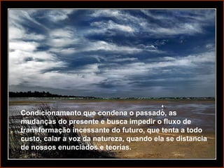 Condicionamento que condena o passado, as mudanças do presente e busca impedir o fluxo de transformação incessante do futuro, que tenta a todo custo, calar a voz da natureza, quando ela se distancia de nossos enunciados e teorias. 