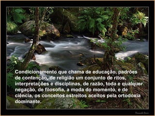 Condicionamento que chama de educação, padrões de contenção, de religião um conjunto de ritos, interpretações e disciplinas, de razão, toda e qualquer negação, de filosofia, a moda do momento, e de ciência, os conceitos estreitos aceitos pela ortodoxia dominante. 