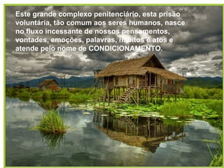Este grande complexo penitenciário, esta prisão voluntária, tão comum aos seres humanos, nasce no fluxo incessante de nossos pensamentos, vontades, emoções, palavras, hábitos e atos e atende pelo nome de CONDICIONAMENTO. 