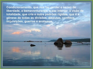 Condicionamento, que nos faz perder o senso de liberdade, a bemaventurança, a paz interior, a visão de totalidade, que cria e nutre padrões rígidos, que é a gênese de todas as divisões, disputas, conflitos, inquisições, guerras e anátemas. 