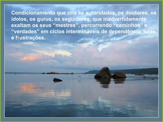 Condicionamento que cria as autoridades, os doutores, os
ídolos, os gurus, os seguidores, que inadvertidamente
exaltam os seus “mestres”, percorrendo “caminhos” e
“verdades” em ciclos intermináveis de dependência, lutas
e frustrações.
 