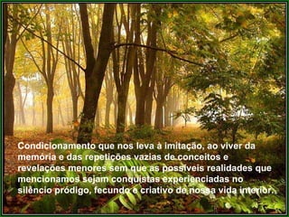 Condicionamento que nos leva à imitação, ao viver da
memória e das repetições vazias de conceitos e
revelações menores sem que as possíveis realidades que
mencionamos sejam conquistas experienciadas no
silêncio pródigo, fecundo e criativo de nossa vida interior.
 