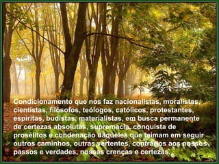 Condicionamento que nos faz nacionalistas, moralistas,
cientistas, filósofos, teólogos, católicos, protestantes,
espíritas, budistas, materialistas, em busca permanente
de certezas absolutas, supremacia, conquista de
prosélitos e condenação daqueles que teimam em seguir
outros caminhos, outras vertentes, contrários aos nossos
passos e verdades, nossas crenças e certezas.
 