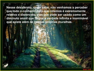 Nesse desiderato, quem sabe, não venhamos a perceber
que todo o conhecimento que retemos é extremamente
relativo e distorcido, mas que pode ser usado como um
diminuto anzol que fisgue a verdade infinita e inominável
que existe além de nossas próprias muralhas.
 