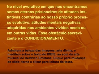 No nível evolutivo em que nos encontramos
somos eternos prisioneiros de atitudes ins-
tintivas contrárias ao nosso próprio proces-
so evolutivo, atitudes mentais negativas
adquiridas nos ambientes vividos nesta ou
em outras vidas. Esse obstáculo escravi-
zante é o CONDICIONAMENTO.


Admirem a beleza das imagens, arte divina, e
meditem sobre o texto do IBBIS, ao som da arte
musical de Beldrich Smetana. Clique para mudança
de slide; torne a clicar para leitura do texto.
 