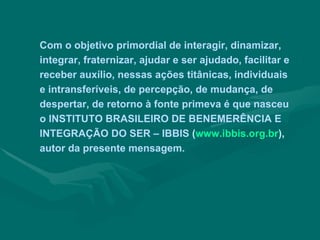 Com o objetivo primordial de interagir, dinamizar,
integrar, fraternizar, ajudar e ser ajudado, facilitar e
receber auxílio, nessas ações titânicas, individuais
e intransferíveis, de percepção, de mudança, de
despertar, de retorno à fonte primeva é que nasceu
o INSTITUTO BRASILEIRO DE BENEMERÊNCIA E
INTEGRAÇÃO DO SER – IBBIS (www.ibbis.org.br),
autor da presente mensagem.
 