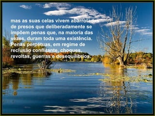 mas as suas celas vivem abarrotadas
de presos que deliberadamente se
impõem penas que, na maioria das
vezes, duram toda uma existência.
Penas perpétuas, em regime de
reclusão conflitante, choques,
revoltas, guerras e desequilíbrios.
 