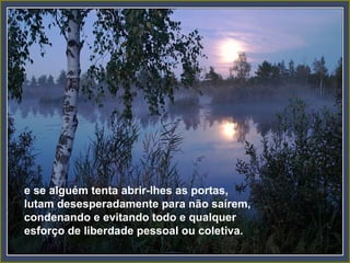 e se alguém tenta abrir-lhes as portas,
lutam desesperadamente para não saírem,
condenando e evitando todo e qualquer
esforço de liberdade pessoal ou coletiva.
 