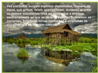Vez por outra, surgem espíritos destemidos, homens de
escol, que gritam, falam, exemplificam, tentando acordar
os presos voluntários, mas as suas vidas e ensinos,
contrariamente ao que se poderia esperar, fortalecem as
correntes, eclodindo novas confusões e ampliando as
muralhas que os mantêm cativos.
 