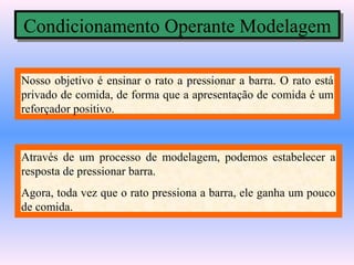 Condicionamento Operante Modelagem
Condicionamento Operante Modelagem

Nosso objetivo é ensinar o rato a pressionar a barra. O rato está
privado de comida, de forma que a apresentação de comida é um
reforçador positivo.



Através de um processo de modelagem, podemos estabelecer a
resposta de pressionar barra.
Agora, toda vez que o rato pressiona a barra, ele ganha um pouco
de comida.
 