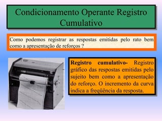 Condicionamento Operante Registro
  Condicionamento Operante Registro
            Cumulativo
             Cumulativo
Como podemos registrar as respostas emitidas pelo rato bem
como a apresentação de reforços ?


                        Registro cumulativo- Registro
                         Registro cumulativo- Registro
                        gráfico das respostas emitidas pelo
                         gráfico das respostas emitidas pelo
                        sujeito bem como a apresentação
                         sujeito bem como a apresentação
                        do reforço. O incremento da curva
                         do reforço. O incremento da curva
                        indica a freqüência da resposta.
                         indica a freqüência da resposta.
 