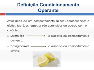 Associação de um comportamento às suas consequências e
efeitos. Isto é, as respostas são aprendidas de acordo com um
carácter:
 Satisfatório a resposta ao comportamento
aumenta;
 Desagradável a resposta ao comportamento
diminui.
Definição Condicionamento
Operante
 