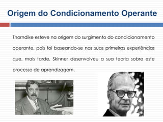 Origem do Condicionamento Operante
Thorndike esteve na origem do surgimento do condicionamento
operante, pois foi baseando-se nas suas primeiras experiências
que, mais tarde, Skinner desenvolveu a sua teoria sobre este
processo de aprendizagem.
 