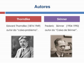 Autores
Edward Thorndike (1874-1949)
autor da “caixa-problema”.
Frederic Skinner (1904-1990)
autor da “Caixa de Skinner”.
Thorndike Skinner
 
