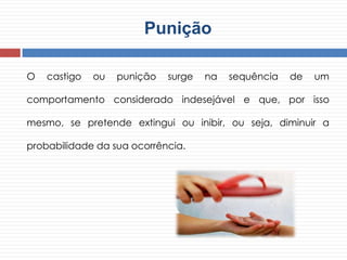 Punição
O castigo ou punição surge na sequência de um
comportamento considerado indesejável e que, por isso
mesmo, se pretende extingui ou inibir, ou seja, diminuir a
probabilidade da sua ocorrência.
 
