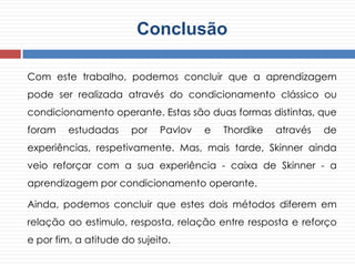 Conclusão
Com este trabalho, podemos concluir que a aprendizagem
pode ser realizada através do condicionamento clássico ou
condicionamento operante. Estas são duas formas distintas, que
foram estudadas por Pavlov e Thordike através de
experiências, respetivamente. Mas, mais tarde, Skinner ainda
veio reforçar com a sua experiência - caixa de Skinner - a
aprendizagem por condicionamento operante.
Ainda, podemos concluir que estes dois métodos diferem em
relação ao estimulo, resposta, relação entre resposta e reforço
e por fim, a atitude do sujeito.
 