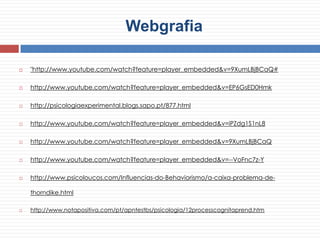 Webgrafia
 "http://www.youtube.com/watch?feature=player_embedded&v=9XumLBjBCaQ#
 http://www.youtube.com/watch?feature=player_embedded&v=EP6GsED0Hmk
 http://psicologiaexperimental.blogs.sapo.pt/877.html
 http://www.youtube.com/watch?feature=player_embedded&v=iPZdg1S1nL8
 http://www.youtube.com/watch?feature=player_embedded&v=9XumLBjBCaQ
 http://www.youtube.com/watch?feature=player_embedded&v=--VoFnc7z-Y
 http://www.psicoloucos.com/Influencias-do-Behaviorismo/a-caixa-problema-de-
thorndike.html
 http://www.notapositiva.com/pt/apntestbs/psicologia/12processcognitaprend.htm
 