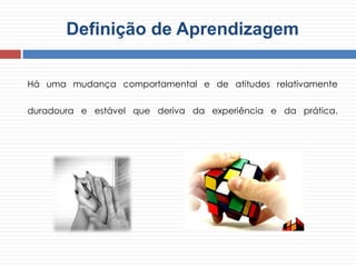 Definição de Aprendizagem
Há uma mudança comportamental e de atitudes relativamente
duradoura e estável que deriva da experiência e da prática.
 