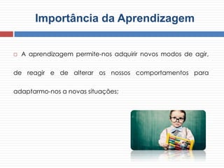 Importância da Aprendizagem
 A aprendizagem permite-nos adquirir novos modos de agir,
de reagir e de alterar os nossos comportamentos para
adaptarmo-nos a novas situações;
 
