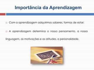  Com a aprendizagem adquirimos saberes, formas de estar;
 A aprendizagem determina o nosso pensamento, a nossa
linguagem, as motivações e as atitudes, a personalidade.
Importância da Aprendizagem
 